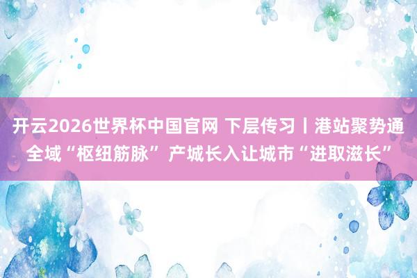 开云2026世界杯中国官网 下层传习丨港站聚势通全域“枢纽筋脉” 产城长入让城市“进取滋长”