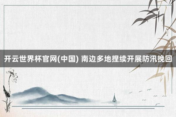 开云世界杯官网(中国) 南边多地捏续开展防汛挽回