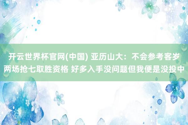 开云世界杯官网(中国) 亚历山大：不会参考客岁两场抢七取胜资格 好多入手没问题但我便是没投中