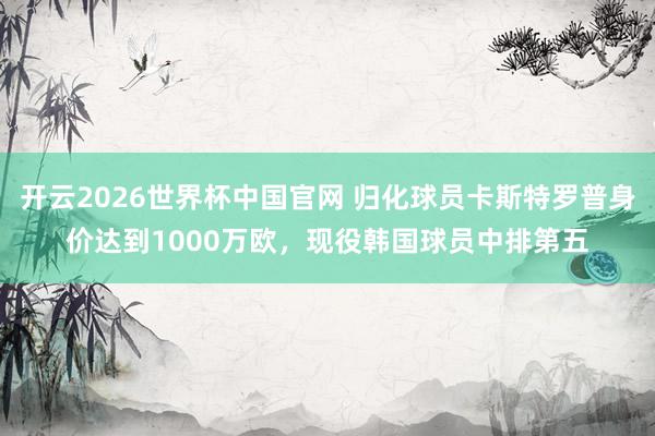 开云2026世界杯中国官网 归化球员卡斯特罗普身价达到1000万欧，现役韩国球员中排第五