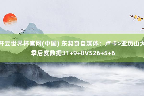 开云世界杯官网(中国) 东契奇自媒体:卢卡>亚历山大 季后赛数据31+9+8VS26+5+6