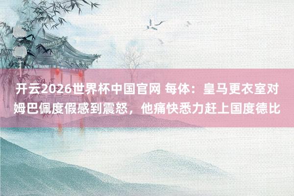 开云2026世界杯中国官网 每体:皇马更衣室对姆巴佩度假感到震怒,他痛快悉力赶上国度德比
