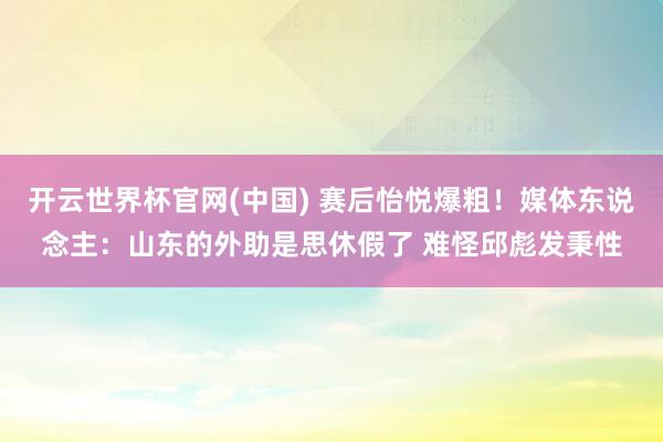 开云世界杯官网(中国) 赛后怡悦爆粗!媒体东说念主:山东的外助是思休假了 难怪邱彪发秉性