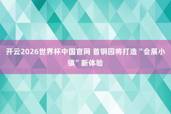 开云2026世界杯中国官网 首钢园将打造“会展小镇”新体验