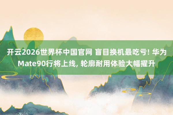 开云2026世界杯中国官网 盲目换机最吃亏! 华为Mate90行将上线， 轮廓耐用体验大幅擢升