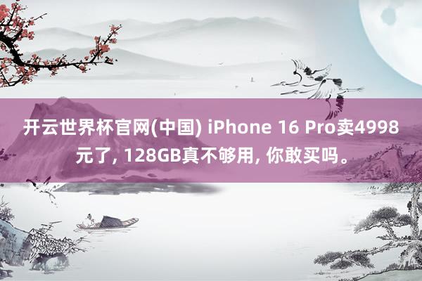 开云世界杯官网(中国) iPhone 16 Pro卖4998元了, 128GB真不够用, 你敢买吗。
