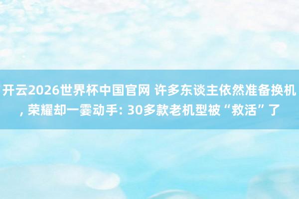 开云2026世界杯中国官网 许多东谈主依然准备换机， 荣耀却一霎动手: 30多款老机型被“救活”了