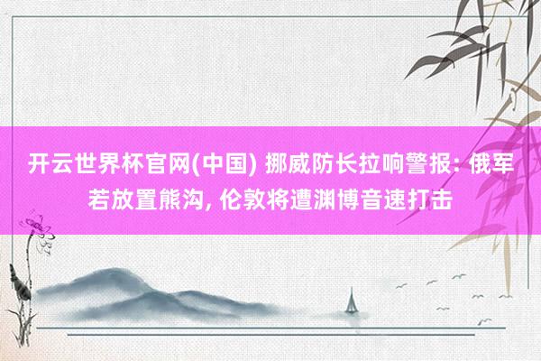 开云世界杯官网(中国) 挪威防长拉响警报: 俄军若放置熊沟, 伦敦将遭渊博音速打击