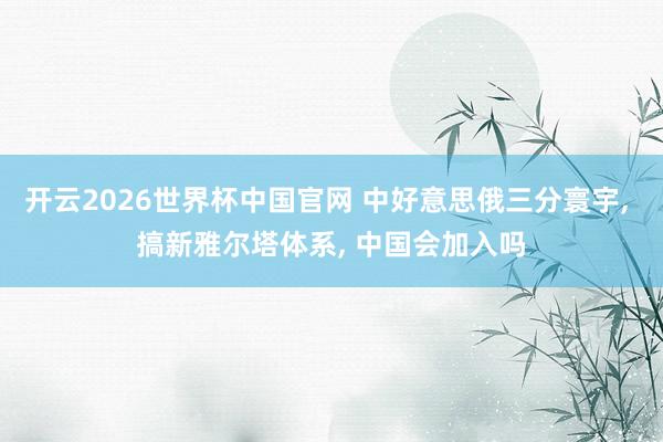 开云2026世界杯中国官网 中好意思俄三分寰宇, 搞新雅尔塔体系, 中国会加入吗