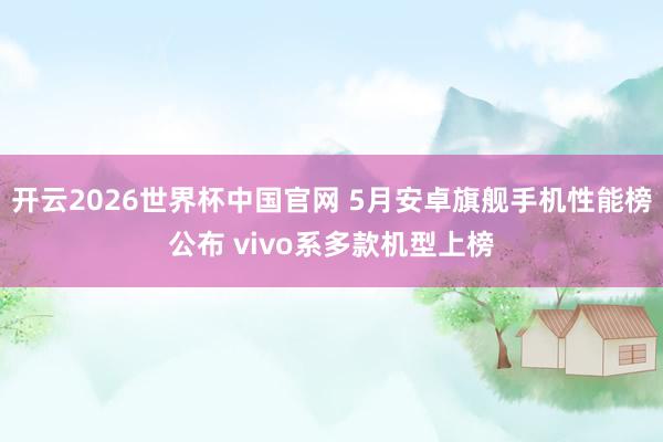 开云2026世界杯中国官网 5月安卓旗舰手机性能榜公布 vivo系多款机型上榜