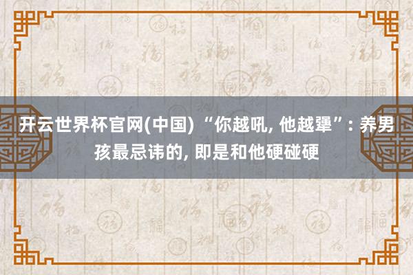 开云世界杯官网(中国) “你越吼， 他越犟”: 养男孩最忌讳的， 即是和他硬碰硬