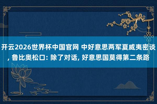 开云2026世界杯中国官网 中好意思两军夏威夷密谈, 鲁比奥松口: 除了对话, 好意思国莫得第二条路