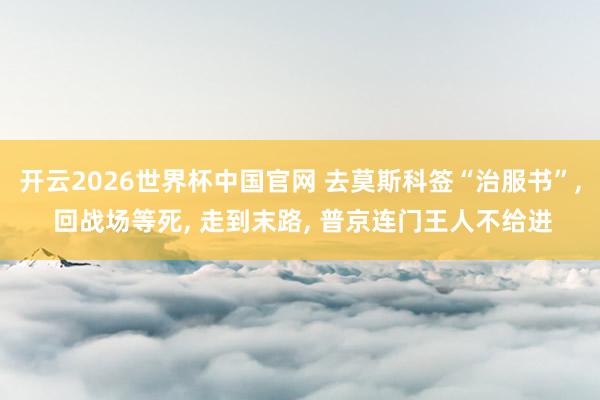 开云2026世界杯中国官网 去莫斯科签“治服书”， 回战场等死， 走到末路， 普京连门王人不给进