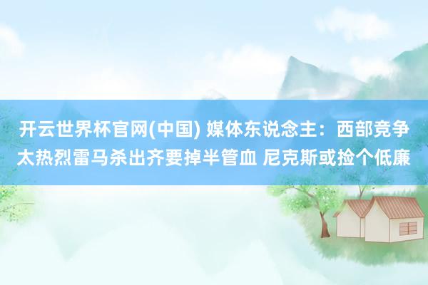 开云世界杯官网(中国) 媒体东说念主：西部竞争太热烈雷马杀出齐要掉半管血 尼克斯或捡个低廉