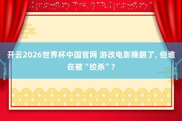 开云2026世界杯中国官网 游改电影赚翻了， 但谁在被“绞杀”?