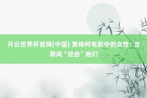 开云世界杯官网(中国) 贾樟柯电影中的女性: 当期间“经由”她们