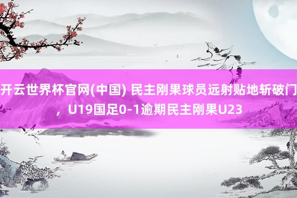 开云世界杯官网(中国) 民主刚果球员远射贴地斩破门，U19国足0-1逾期民主刚果U23