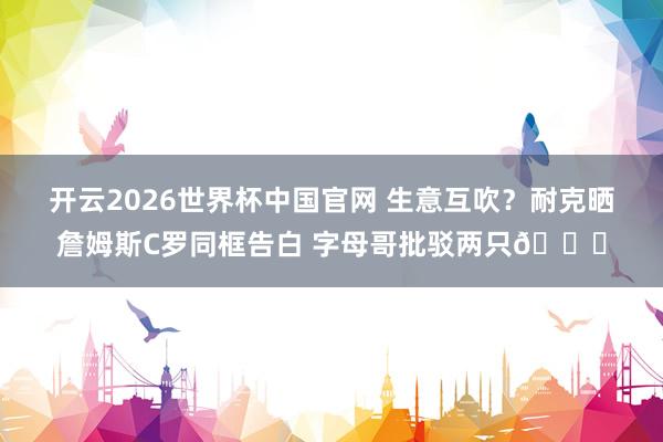 开云2026世界杯中国官网 生意互吹?耐克晒詹姆斯C罗同框告白 字母哥批驳两只🐐