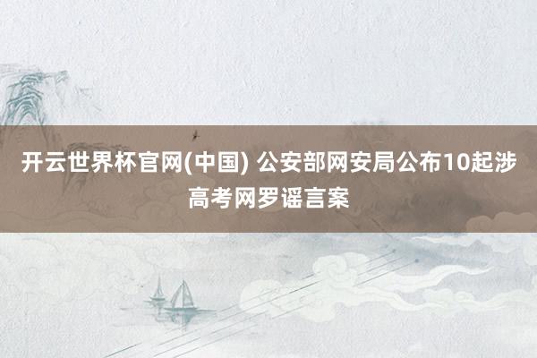 开云世界杯官网(中国) 公安部网安局公布10起涉高考网罗谣言案
