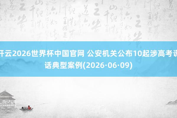 开云2026世界杯中国官网 公安机关公布10起涉高考谎话典型案例(2026·06·09)