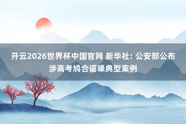 开云2026世界杯中国官网 新华社: 公安部公布涉高考鸠合谣喙典型案例
