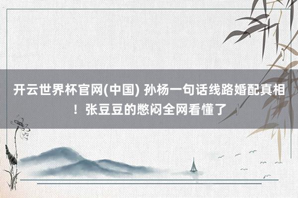 开云世界杯官网(中国) 孙杨一句话线路婚配真相!张豆豆的憋闷全网看懂了