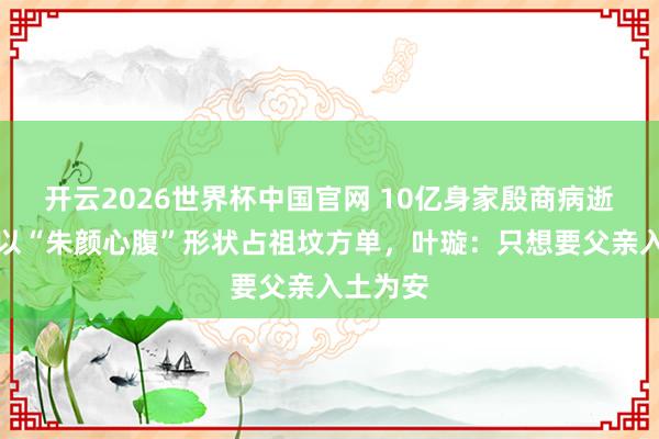 开云2026世界杯中国官网 10亿身家殷商病逝，保姆以“朱颜心腹”形状占祖坟方单，叶璇：只想要父亲入土为安