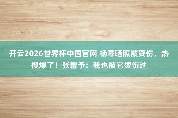 开云2026世界杯中国官网 杨幂晒照被烫伤，热搜爆了！张馨予：我也被它烫伤过
