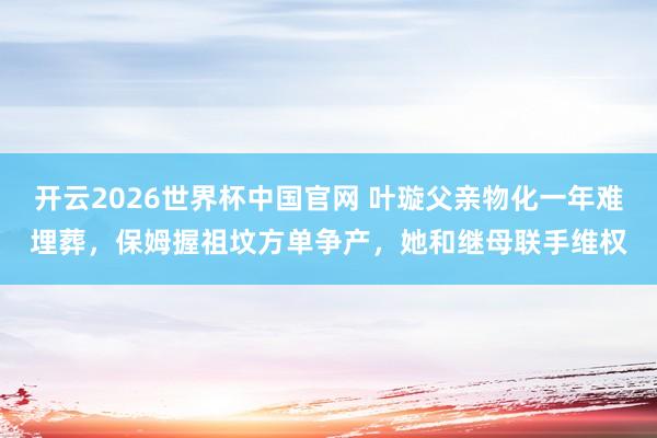 开云2026世界杯中国官网 叶璇父亲物化一年难埋葬，保姆握祖坟方单争产，她和继母联手维权