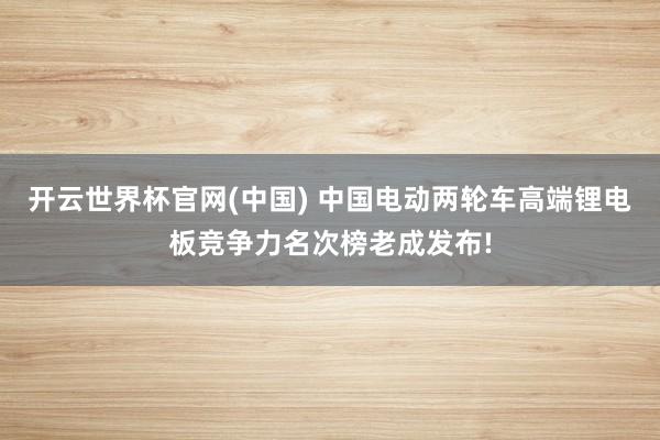 开云世界杯官网(中国) 中国电动两轮车高端锂电板竞争力名次榜老成发布!