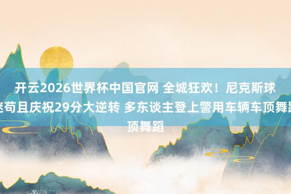 开云2026世界杯中国官网 全城狂欢!尼克斯球迷苟且庆祝29分大逆转 多东谈主登上警用车辆车顶舞蹈