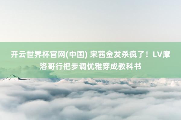 开云世界杯官网(中国) 宋茜金发杀疯了！LV摩洛哥行把步调优雅穿成教科书