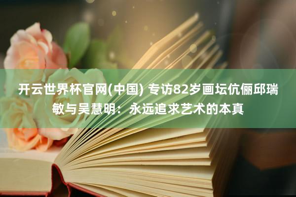 开云世界杯官网(中国) 专访82岁画坛伉俪邱瑞敏与吴慧明:永远追求艺术的本真