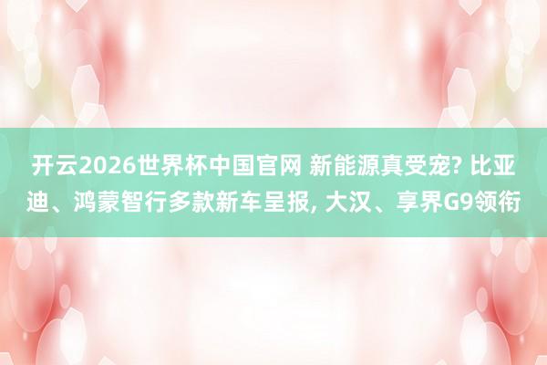 开云2026世界杯中国官网 新能源真受宠? 比亚迪、鸿蒙智行多款新车呈报, 大汉、享界G9领衔