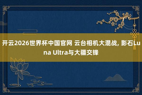 开云2026世界杯中国官网 云台相机大混战， 影石Luna Ultra与大疆交锋
