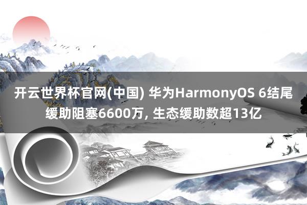开云世界杯官网(中国) 华为HarmonyOS 6结尾缓助阻塞6600万, 生态缓助数超13亿