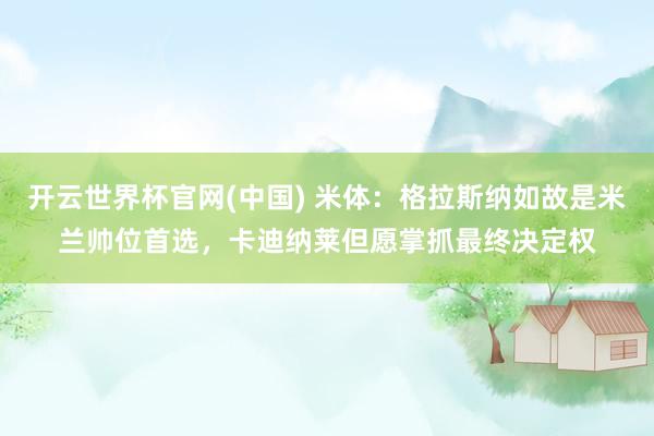 开云世界杯官网(中国) 米体：格拉斯纳如故是米兰帅位首选，卡迪纳莱但愿掌抓最终决定权
