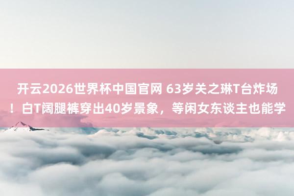 开云2026世界杯中国官网 63岁关之琳T台炸场!白T阔腿裤穿出40岁景象,等闲女东谈主也能学