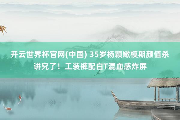 开云世界杯官网(中国) 35岁杨颖嫩模期颜值杀讲究了!工装裤配白T混血感炸屏