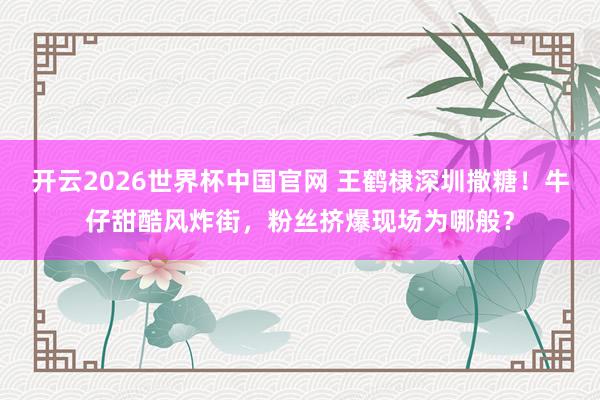 开云2026世界杯中国官网 王鹤棣深圳撒糖！牛仔甜酷风炸街，粉丝挤爆现场为哪般？