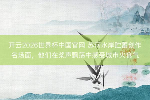 开云2026世界杯中国官网 苏河水岸贮蓄创作名场面，他们在桨声飘荡中感受城市火食气