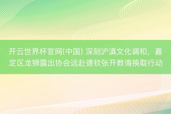 开云世界杯官网(中国) 深刻沪滇文化调和，嘉定区龙狮露出协会远赴德钦张开教诲换取行动