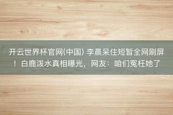 开云世界杯官网(中国) 李晨呆住短暂全网刷屏!白鹿泼水真相曝光,网友:咱们冤枉她了