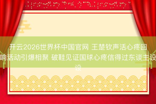 开云2026世界杯中国官网 王楚钦声活心疼回响活动引爆相聚 破鞋见证国球心疼信得过东谈主设