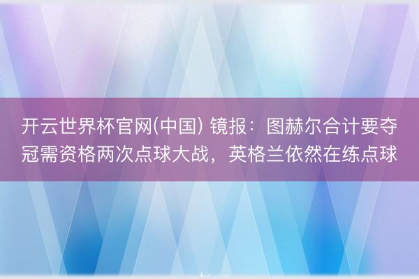 开云世界杯官网(中国) 镜报:图赫尔合计要夺冠需资格两次点球大战,英格兰依然在练点球