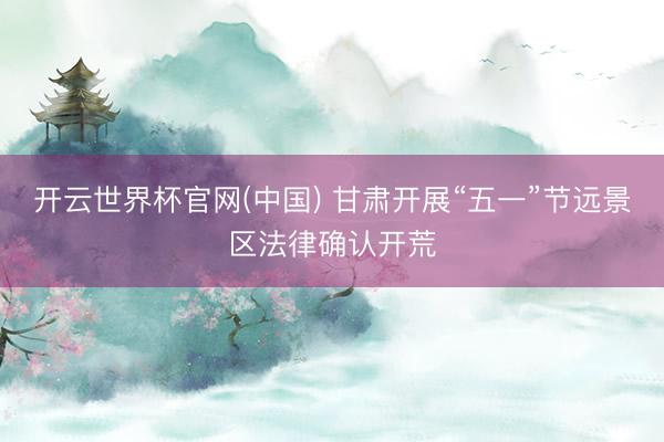 开云世界杯官网(中国) 甘肃开展“五一”节远景区法律确认开荒