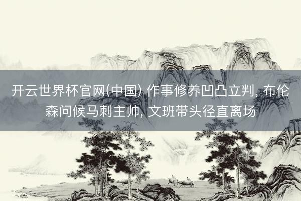 开云世界杯官网(中国) 作事修养凹凸立判， 布伦森问候马刺主帅， 文班带头径直离场