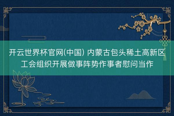 开云世界杯官网(中国) 内蒙古包头稀土高新区工会组织开展做事阵势作事者慰问当作