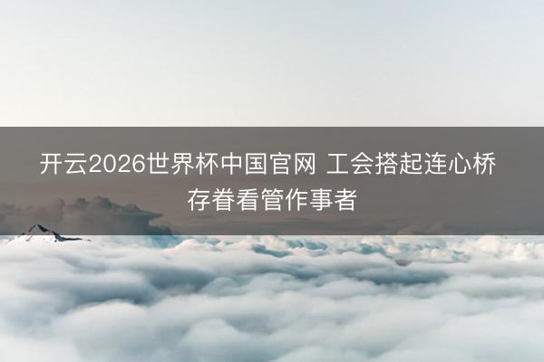 开云2026世界杯中国官网 工会搭起连心桥 存眷看管作事者