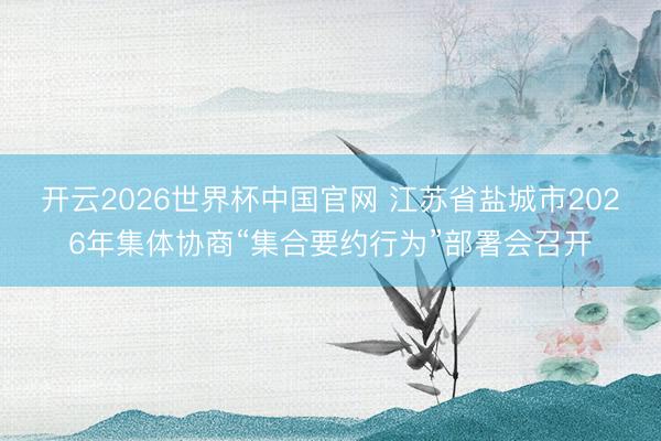 开云2026世界杯中国官网 江苏省盐城市2026年集体协商“集合要约行为”部署会召开